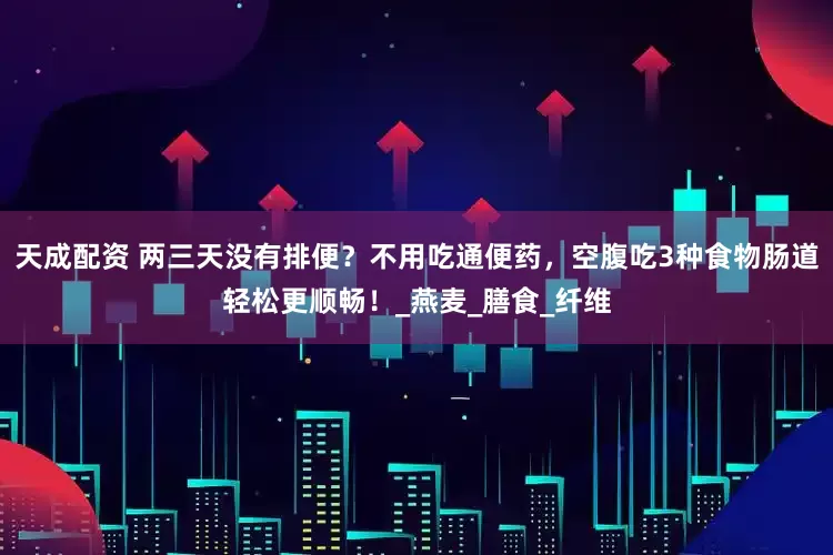 天成配资 两三天没有排便？不用吃通便药，空腹吃3种食物肠道轻松更顺畅！_燕麦_膳食_纤维