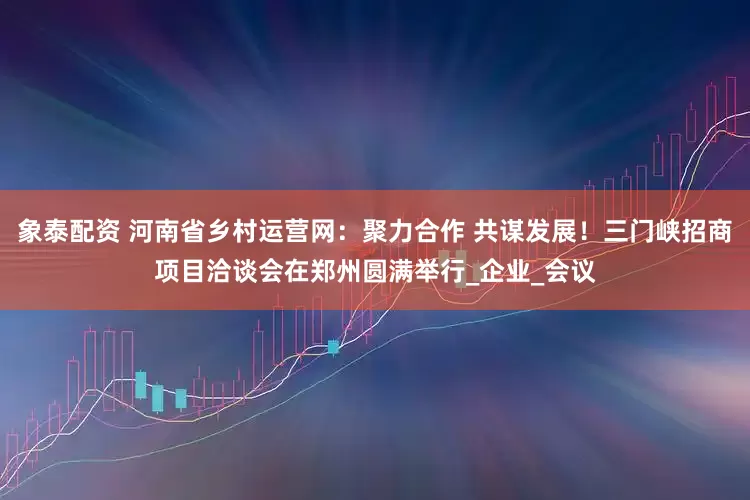 象泰配资 河南省乡村运营网：聚力合作 共谋发展！三门峡招商项目洽谈会在郑州圆满举行_企业_会议