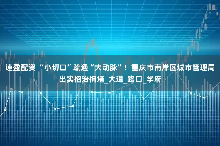 速盈配资 “小切口”疏通“大动脉”！重庆市南岸区城市管理局出实招治拥堵_大道_路口_学府