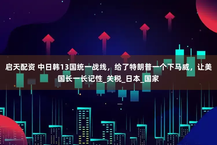 启天配资 中日韩13国统一战线，给了特朗普一个下马威，让美国长一长记性_关税_日本_国家