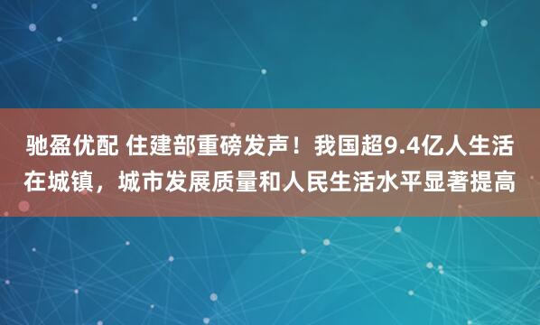 驰盈优配 住建部重磅发声！我国超9.4亿人生活在城镇，城市发展质量和人民生活水平显著提高