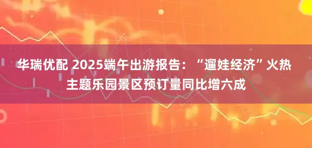 华瑞优配 2025端午出游报告：“遛娃经济”火热 主题乐园景区预订量同比增六成