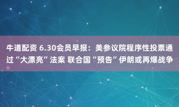 牛道配资 6.30会员早报：美参议院程序性投票通过“大漂亮”法案 联合国“预告”伊朗或再爆战争