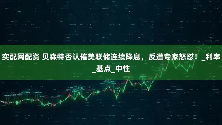 实配网配资 贝森特否认催美联储连续降息，反遭专家怒怼！_利率_基点_中性