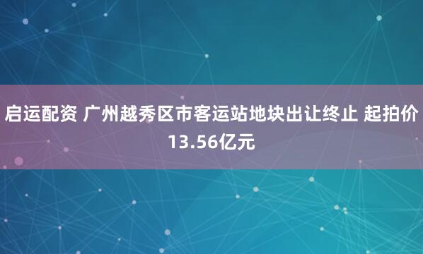 启运配资 广州越秀区市客运站地块出让终止 起拍价13.56亿元