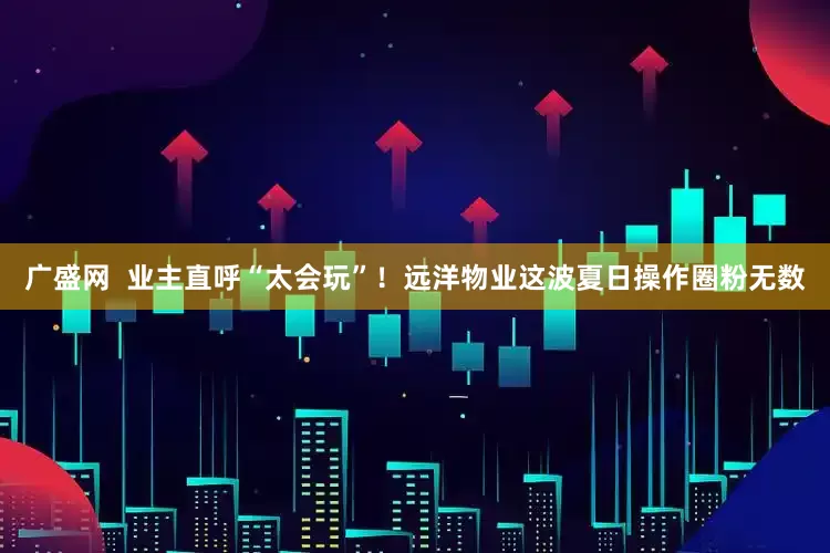 广盛网  业主直呼“太会玩”！远洋物业这波夏日操作圈粉无数