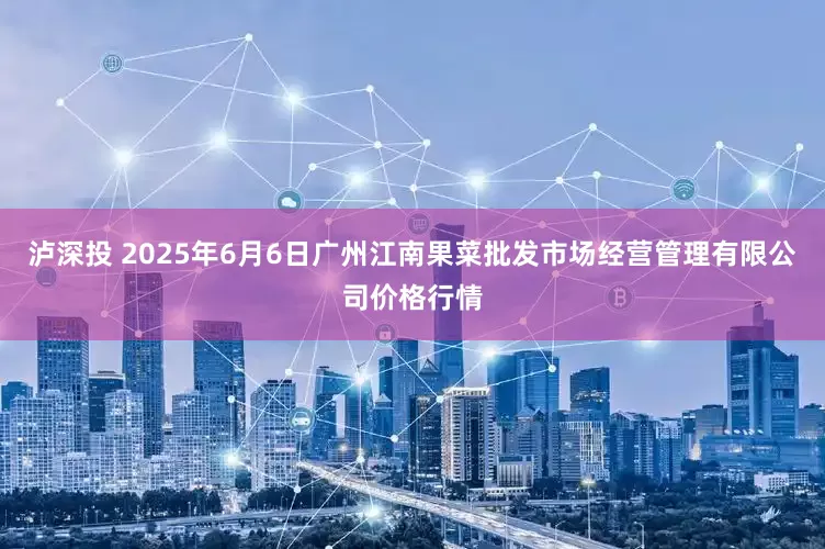 泸深投 2025年6月6日广州江南果菜批发市场经营管理有限公司价格行情