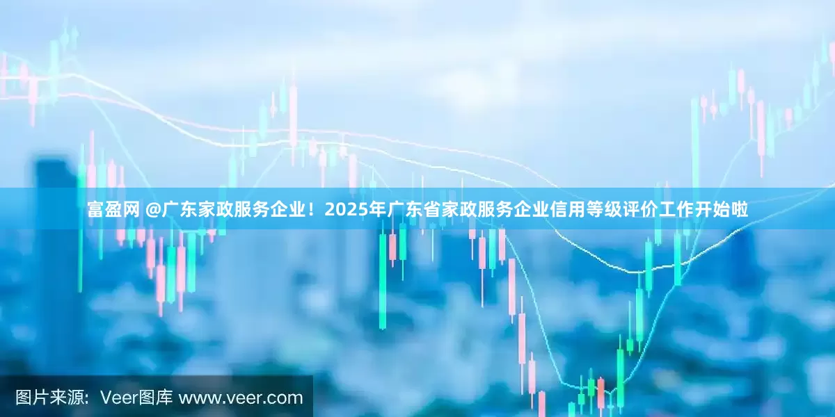 富盈网 @广东家政服务企业！2025年广东省家政服务企业信用等级评价工作开始啦