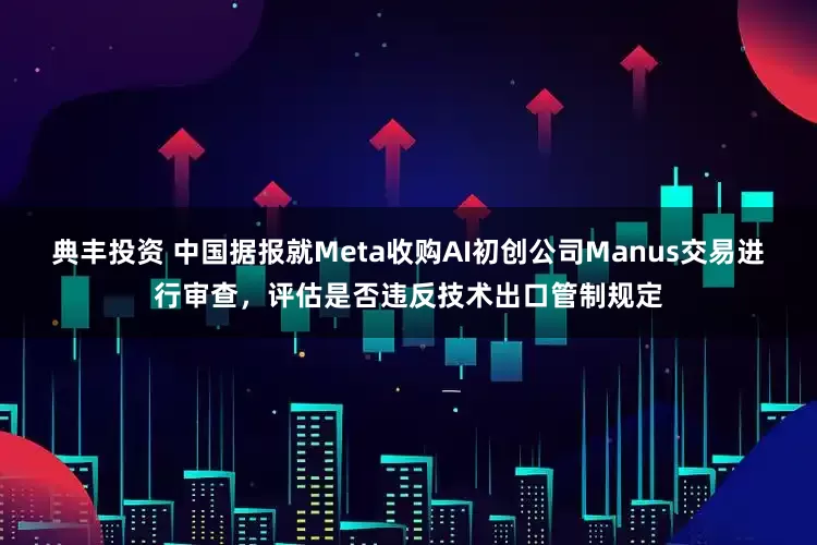 典丰投资 中国据报就Meta收购AI初创公司Manus交易进行审查，评估是否违反技术出口管制规定