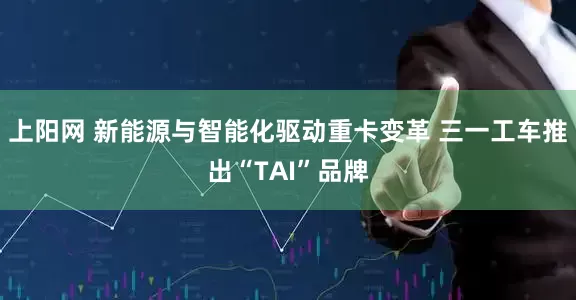 上阳网 新能源与智能化驱动重卡变革 三一工车推出“TAI”品牌